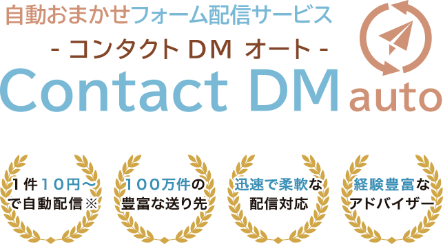 自動おまかせフォーム配信サービス Contact DM auto ①１件１０円〜で自動配信②１００万件の豊富な送り先③迅速で柔軟な配信対応④経験豊富なアドバイザー